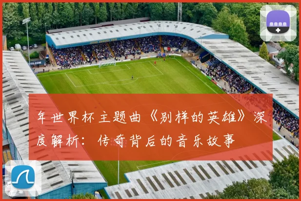 年世界杯主题曲《别样的英雄》深度解析：传奇背后的音乐故事
