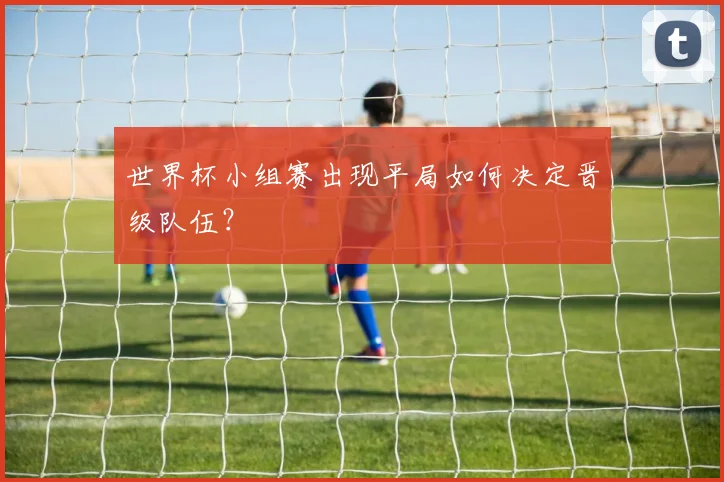 世界杯小组赛出现平局如何决定晋级队伍？